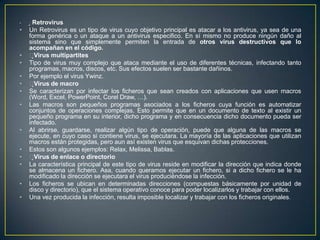 • Retrovirus
• Un Retrovirus es un tipo de virus cuyo objetivo principal es atacar a los antivirus, ya sea de una
forma genérica o un ataque a un antivirus especifico. En sí mismo no produce ningún daño al
sistema sino que simplemente permiten la entrada de otros virus destructivos que lo
acompañan en el código.
• Virus multipartites
• Tipo de virus muy complejo que ataca mediante el uso de diferentes técnicas, infectando tanto
programas, macros, discos, etc. Sus efectos suelen ser bastante dañinos.
• Por ejemplo el virus Ywinz.
• Virus de macro
• Se caracterizan por infectar los ficheros que sean creados con aplicaciones que usen macros
(Word, Excel, PowerPoint, Corel Draw, …).
• Las macros son pequeños programas asociados a los ficheros cuya función es automatizar
conjuntos de operaciones complejas. Esto permite que en un documento de texto al existir un
pequeño programa en su interior, dicho programa y en consecuencia dicho documento pueda ser
infectado.
• Al abrirse, guardarse, realizar algún tipo de operación, puede que alguna de las macros se
ejecute, en cuyo caso si contiene virus, se ejecutara. La mayoría de las aplicaciones que utilizan
macros están protegidas, pero aun así existen virus que esquivan dichas protecciones.
• Estos son algunos ejemplos: Relax, Melissa, Bablas.
• Virus de enlace o directorio
• La característica principal de este tipo de virus reside en modificar la dirección que indica donde
se almacena un fichero. Asa, cuando queramos ejecutar un fichero, si a dicho fichero se le ha
modificado la dirección se ejecutara el virus produciéndose la infección.
• Los ficheros se ubican en determinadas direcciones (compuestas básicamente por unidad de
disco y directorio), que el sistema operativo conoce para poder localizarlos y trabajar con ellos.
• Una vez producida la infección, resulta imposible localizar y trabajar con los ficheros originales.
 