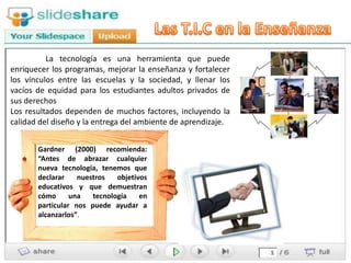 La tecnología es una herramienta que puede
enriquecer los programas, mejorar la enseñanza y fortalecer
los vínculos entre las escuelas y la sociedad, y llenar los
vacíos de equidad para los estudiantes adultos privados de
sus derechos
Los resultados dependen de muchos factores, incluyendo la
calidad del diseño y la entrega del ambiente de aprendizaje.


       Gardner (2000) recomienda:
       “Antes de abrazar cualquier
       nueva tecnología, tenemos que
       declarar    nuestros   objetivos
       educativos y que demuestran
       cómo      una   tecnología    en
       particular nos puede ayudar a
       alcanzarlos”.
 