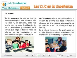 Los actores

De los docentes: La idea de que la        De los alumnos: Las TIC también cambian la
tecnología desplaza a los docentes está   posición del alumno, que debe enfrentarse,
superada y, al contrario, cada vez        orientado por el profesor, a una nueva forma
resulta más claro que la utilización de   de aprender, al uso de nuevos métodos y
las TIC depende en gran medida de la      técnicas.
actitud que tenga el docente hacia las    De la misma forma que los profesores, los
mismas, de su creatividad y su            alumnos deben adaptarse a una nueva forma
formación tecnológica y pedagógica.       de entender la enseñanza y el aprendizaje.
 