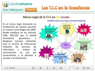 Marco Legal de la T.I.C en Venezuela

En el marco legal Venezuela se
fundamenta de manera concreta
en nuestra Carta Magna del 1999.
donde establece en los artículos
(108, 109,110) que el estado
venezolano        garantizara   y
designara recursos suficientes
para el servicio de información
mediante los servicios de
informática     y     medios  de
comunicación       en    pro  del
conocimiento y al derecho a
acceder a la información.
 