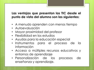 Las ventajas que presentan las TIC desde el
punto de vista del alumno son las siguientes:
A menudo aprenden con menos tiempo
Autoevaluación
Mayor proximidad del profesor
Flexibilidad en los estudios
Ayudas para la educación especial
Instrumentos para el proceso de la
información
• Acceso a múltiples recursos educativos y
entornos de aprendizaje
• Personalización de los procesos de
enseñanza y aprendizaje.
•
•
•
•
•
•

 