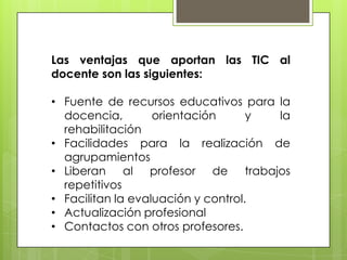 Las ventajas que aportan las TIC al
docente son las siguientes:

• Fuente de recursos educativos para la
docencia,
orientación
y
la
rehabilitación
• Facilidades para la realización de
agrupamientos
• Liberan al profesor de trabajos
repetitivos
• Facilitan la evaluación y control.
• Actualización profesional
• Contactos con otros profesores.

 