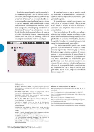 Las imágenes colapsadas se ubican en el vér-                            Se guarda el proyecto con un nombre, puede
        tice superior izquierdo y allí se van encimando                         ser un tema o un acontecimiento, y se vuelve a
        una a una; para recuperarlas basta con hacer clic                       él desde el Journal para utilizar, sustituir o agre-
        y vuelven al “mundo” de Etoys en el orden in-                           gar otra fotografía.
        verso en que fueron colocadas; el inconveniente                             Si necesitáramos usar alguna, tenemos que
        es que no podemos hacer una elección porque                             volverla a su tamaño original y luego arras-
        están apiladas. Para obviar esto armamos un ál-                         trarla hasta el marco, de allí la movemos a
        bum: colapsamos una imagen y arrastramos la                             cualquier otro programa o la sacamos de la
        miniatura al “mundo“, y así seguimos con las                            computadora.
        demás distribuyéndolas en el mismo, de manera                               Este procedimiento de archivo se aplica a
        de poder visualizarlas a todas. Para recuperar su                       todo tipo de imagen, pueden ser dibujos o pin-
        tamaño basta con hacer clic encima y, cuando se                         turas, realizados manualmente y digitalizados, o
        las colapsa, nuevamente vuelven a su lugar.                             producidos en la misma computadora, e incluso
                                                                                fotografías tomadas con otra cámara, que se pa-
                                                                                san al portapapeles desde un pendrive.
                                                                                    Esas imágenes también pueden ser mani-
                                                                                puladas hasta lo inﬁnito en sucesivas elabo-
                                                                                raciones a partir del fotomontaje y la pintura.
                                                                                Estaríamos aquí ante otro concepto de imagen
                                                                                que no es la representación de una realidad: la
                                                                                imagen sintética, creadora de su propia reali-
                                                                                dad. Etoys tiene todas las herramientas para
                                                                                producirlas, sean ﬁjas, en movimiento o con
                                                                                sonido. En un próximo trabajo explicaremos
                                                                                algunas de estas posibilidades; mientras tan-
                                                                                to, en el Portal CEIBAL hay un tutorial que,
                                                                                por medio de un video, explica cómo hacer
                                                                                fotomontajes.




        Bibliografía
        ALONSO, Manuel; MATILLA, Luis (1997): Imágenes en acción.               Imágenes sin autoría, extraídas dic. 2008 de:
        Análisis y práctica de la expresión audiovisual en la escuela activa.   http://cosasuruguayasydelmundo.blogspot.com/2008_06_01_ar-
        Madrid: Ed. Akal.                                                       chive.html
        ARNHEIM, Rudolf (2001): El poder del centro. Estudio sobre la           http://www.elgraﬁco.com.ar/notacompleta.php?sc=1&id=227
        composición en las artes visuales. Madrid: Ed. Akal.
                                                                                http://www.prepararunaboda.com/index.php?blog=24&cat=424&
        ARNHEIM, Rudolf (2002): Arte y percepción visual. Psicología            paged=2&page=1
        del ojo creador. Madrid: Alianza Editorial.
                                                                                http://www.descubreitalia.es/2008/02/18/dolce
        BAEZA, Pepe (2001): Por una función crítica de la fotografía de
        prensa. Barcelona: Ed. Gustavo Gili.                                    http://acercadelafotograﬁa.blogspot.com/2007/04/prxima-prctica-
                                                                                de-fotografa-bodegones.htm
        CASTELLS, Manuel (1996): La era de la información.
        Economía, sociedad y cultura. Vol. 1: La sociedad red. Madrid:          http://blog.educastur.es/camsuanzes/2008/01/18/angulaciones/
        Alianza Editorial.                                                      http://www.geofﬂawrence.com/photography_tutorial_lighting.htm
        GOMBRICH, Ernst; ERIBON, Didier (1992): Lo que nos cuen-
        tan las imágenes. Charlas sobre el arte y la ciencia. Madrid: Ed.
        Debate.
        MARÍN VIADEL, Ricardo (coord.) (2003): Didáctica de la Edu-
        cación Artística. Madrid: Ed. Pearson Educación.
        VALÉRY, Paul (1934): “La conquête de l'ubiquité” en Pièces sur
        l’art. París: Gallimard. Publicado también en 1960: Œuvres II, p.
        1284. París: Bibliothèque de la Pléiade, NRF Gallimard.
        VILLAFAÑE, Justo (1992): Introducción a la teoría de la imagen.
        Madrid: Ed. Pirámide.


100 / QUEHACER EDUCATIVO / Febrero 2009
 
