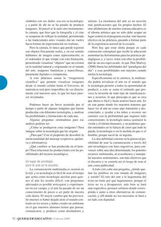 símbolos con sus dedos -esa era su tecnología-       artistas. La enseñanza del arte ya no necesita
        y a partir de ahí no se ha parado de producir        más justiﬁcaciones que los propios hechos. El
        imágenes. Al pincel se le unió otro instrumento:     otro alfabetismo de nuestro sistema educativo es
        la cámara, que hizo que la fotografía y el cine      el idioma artístico que no solo debe ocupar un
        se ocuparan de reﬂejar la realidad, permitiendo      lugar central en el programa escolar, sino hacerse
        a las tradicionales artes visuales dar un vuelco     efectivo en las prácticas, pasando a formar parte
        hacia formas de representación no realistas.         de la experiencia normal de la escuela.
            Pero la cámara, lo único que puede registrar         Pero hay que estar alerta porque en cada
        son objetos físicamente reales, y en ese sentido     conmoción conceptual que recibe la educación
        hablamos de imagen como representación; es           aumentan las herramientas para las prácticas pe-
        el ordenador el que rompe con esta limitación,       dagógicas y, a veces, traen con ellas la posibili-
        permitiendo visualizar “objetos” que no existen      dad de un uso equivocado -lo que Don Shalvey
        en la realidad natural y originando en el mundo      (2000) llama las debilidades del “paradigma del
        del arte, imágenes fantásticas y maravillosas,       día”- y esas posibilidades son mayores cuando
        puramente digitales o compuestas.                    media la tecnología.
            A esto debemos sumar la “imageniería                 Especíﬁcamente en lo artístico, la multime-
        cientíﬁca” que permite visualizar imágenes           dia podría trivializar el arte en el sentido que
        desde el mundo celular hasta el Universo, de         la tecnología permite a todos la oportunidad de
        naturaleza real pero imposibles de ver directa-      producir, a esto se suma el estímulo que pro-
        mente con nuestros ojos, lo que las hace pare-       voca la invasión de todo tipo de manifestacio-
        cer inventadas.                                      nes y recursos; lo que preocupa es que se crea
                                                             que ahora es fácil y hasta azaroso hacer arte. Es
            Podemos hacer un breve recorrido por el          en este punto donde los maestros tenemos que
        tiempo a partir de algunas imágenes que fueron       hacer ver al arte no como algo transitorio y des-
        producidas con diferentes tecnologías, y analizar    conectado, y ayudar a los niños a recorrer sus
        las posibilidades y limitaciones de cada una.        caminos con la profundidad que requiere todo
            Algunas preguntas orientadoras para ese          conocimiento; la tecnología nunca sustituirá la
        análisis podrían ser:                                visión y el talento humanos, y no podemos que-
            ¿Cómo se produjeron estas imágenes? Para         dar enredados en la falacia de creer que todo lo
        indagar sobre la tecnología que las originó.         puede; la tecnología es en la medida en que es el
            ¿Para qué? Con el propósito de descubrir la      hombre, porque nació de su ingenio.
        intencionalidad del mensaje (expresiva, apelati-         La otra debilidad consiste en la potencial po-
        va o informativa).                                   sibilidad de usar la comunicación a través del
            ¿Qué cambios se han producido en el tiem-        arte tecnológico con ﬁnes sugestivos, para con-
        po? Para relacionar las producciones con las po-     vencer sobre una idea determinada; los potentes
        sibilidades del recurso tecnológico.                 recursos multimedia, al avasallarnos y manipu-
                                                             lar nuestros sentimientos, son más efectivos que
        Un lugar de privilegio                               el discurso y se correría así el riesgo de usar el
        para el arte en la escuela                           arte como publicidad.
            La comunicación multimedia es normal en              A todo esto cabe una pregunta, ¿dónde que-
        la red, y su tecnología es fácil de usar al tiempo   dan las palabras en este mundo de imágenes
        que actúa como tecnología auxiliar para quie-        y sonido? El reto del arte a la hegemonía del
        nes el arte les resulta difícil; con programas       texto no tiene por qué inquietarnos, porque el
        adecuados es posible arriesgarse y experimen-        texto no va a desaparecer, más bien se hará
        tar en ese campo, y el arte ha pasado de ser un      más especíﬁco, primará solitario donde corres-
        conocimiento de pocos a ser parte de nuestra         ponda o junto a otras alternativas de comuni-
        vida diaria. El mayor cambio que ha provoca-         cación, y allí donde no sea necesario se hará a
        do internet es haber dejado atrás el mundo cen-      un lado con dignidad.
        trado en los textos y haber creado un ambiente
        en el que nuestros alumnos tienen que pensar,
        comunicarse, y producir como diseñadores y

92 / QUEHACER EDUCATIVO / Febrero 2009
 