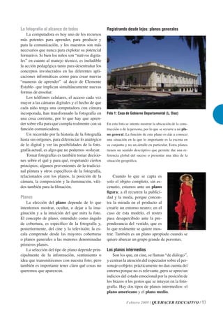 La fotografía al alcance de todos                   Registrando desde lejos: planos generales
    La computadora es hoy uno de los recursos
más potentes para aprender, para producir y
para la comunicación, y los maestros son más
necesarios que nunca para explotar su potencial
formativo. Si bien los niños son “nativos digita-
les” en cuanto al manejo técnico, es ineludible
la acción pedagógica tanto para desentrañar los
conceptos involucrados en las diferentes apli-
caciones informáticas como para crear nuevas
“maneras de aprender” -al decir de Clemente
Estable- que implican simultáneamente nuevas
formas de enseñar.
    Los teléfonos celulares, el acceso cada vez
mayor a las cámaras digitales y el hecho de que
cada niño tenga una computadora con cámara
incorporada, han transformado la fotografía en      Foto 1: Casa de Gobierno Departamental (L. Díaz)
una cosa corriente, por lo que hay que apren-
der sobre ella para que cumpla realmente con su     En esta foto se intenta mostrar la ubicación de la cons-
función comunicadora.                               trucción o de la persona, por lo que se recurre a un pla-
    Un recorrido por la historia de la fotografía   no general. La función de este plano es dar a conocer
hasta sus orígenes, para diferenciar lo analógico   una situación en la que lo importante es la escena en
de lo digital y ver las posibilidades de la foto-   su conjunto y no un detalle en particular. Estos planos
grafía actual, es algo que no podemos soslayar.     tienen un sentido descriptivo que permite dar una re-
    Tomar fotografías es también tomar decisio-     ferencia global del suceso o presentar una idea de la
nes sobre el qué y para qué, respetando ciertos     situación geográﬁca.
principios, algunos provenientes de la tradicio-
nal pintura y otros especíﬁcos de la fotografía,
relacionados con los planos, la posición de la          Cuando lo que se capta es
cámara, la composición y la iluminación, váli-      solo el objeto completo, sin es-
dos también para la ﬁlmación.                       cenario, estamos ante un plano
                                                    ﬁgura; a él recurren la publici-
Planos                                              dad y la moda, porque concen-
    La elección del plano depende de lo que         tra la mirada en el producto al
intentemos mostrar, ocultar, o dejar a la ima-      crearle un entorno neutro; en el
ginación y a la intuición del que mira la foto.     caso de esta modelo, el rostro
El concepto de plano, entendido como ángulo         pasa desapercibido ante la pre-
de cobertura, es especíﬁco de la fotografía y,      ponderancia del vestido, que es
posteriormente, del cine y la televisión; la es-    lo que realmente se quiere mos-
cala comprende desde las mayores coberturas         trar. También es un plano apropiado cuando se
o planos generales a las menores denominadas        quiere abarcar un grupo grande de personas.
primeros planos.
    La selección del tipo de plano depende prin-    Los planos intermedios
cipalmente de la información, sentimiento o             Son los que, en cine, se llaman “de diálogo”,
idea que transmitiremos con nuestra foto; pero      y centran la atención del espectador sobre el per-
también es importante tener claro qué cosas no      sonaje u objeto; prácticamente no dan cuenta del
queremos que aparezcan.                             entorno porque no es relevante, pero se aprecian
                                                    indicios del estado emocional por la posición de
                                                    los brazos o los gestos que se intuyen en la foto-
                                                    grafía. Hay dos tipos de planos intermedios: el
                                                    plano americano y el plano medio.

                                                                 Febrero 2009 / QUEHACER EDUCATIVO / 93
 