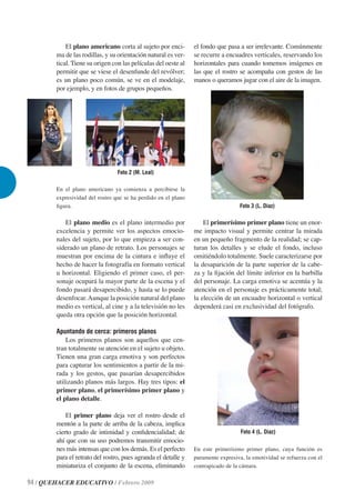 El plano americano corta al sujeto por enci-        el fondo que pasa a ser irrelevante. Comúnmente
        ma de las rodillas, y su orientación natural es ver-    se recurre a encuadres verticales, reservando los
        tical. Tiene su origen con las películas del oeste al   horizontales para cuando tomemos imágenes en
        permitir que se viese el desenfunde del revólver;       las que el rostro se acompaña con gestos de las
        es un plano poco común, se ve en el modelaje,           manos o queramos jugar con el aire de la imagen.
        por ejemplo, y en fotos de grupos pequeños.




                                 Foto 2 (M. Leal)

        En el plano americano ya comienza a percibirse la
        expresividad del rostro que se ha perdido en el plano
        ﬁgura.                                                                    Foto 3 (L. Díaz)

           El plano medio es el plano intermedio por                El primerísimo primer plano tiene un enor-
        excelencia y permite ver los aspectos emocio-           me impacto visual y permite centrar la mirada
        nales del sujeto, por lo que empieza a ser con-         en un pequeño fragmento de la realidad; se cap-
        siderado un plano de retrato. Los personajes se         turan los detalles y se elude el fondo, incluso
        muestran por encima de la cintura e inﬂuye el           omitiéndolo totalmente. Suele caracterizarse por
        hecho de hacer la fotografía en formato vertical        la desaparición de la parte superior de la cabe-
        u horizontal. Eligiendo el primer caso, el per-         za y la ﬁjación del límite inferior en la barbilla
        sonaje ocupará la mayor parte de la escena y el         del personaje. La carga emotiva se acentúa y la
        fondo pasará desapercibido, y hasta se lo puede         atención en el personaje es prácticamente total;
        desenfocar. Aunque la posición natural del plano        la elección de un encuadre horizontal o vertical
        medio es vertical, al cine y a la televisión no les     dependerá casi en exclusividad del fotógrafo.
        queda otra opción que la posición horizontal.

        Apuntando de cerca: primeros planos
            Los primeros planos son aquellos que cen-
        tran totalmente su atención en el sujeto u objeto.
        Tienen una gran carga emotiva y son perfectos
        para capturar los sentimientos a partir de la mi-
        rada y los gestos, que pasarían desapercibidos
        utilizando planos más largos. Hay tres tipos: el
        primer plano, el primerísimo primer plano y
        el plano detalle.

            El primer plano deja ver el rostro desde el
        mentón a la parte de arriba de la cabeza, implica
        cierto grado de intimidad y conﬁdencialidad; de                            Foto 4 (L. Díaz)
        ahí que con su uso podremos transmitir emocio-
        nes más intensas que con los demás. Es el perfecto      En este primerísimo primer plano, cuya función es
        para el retrato del rostro, pues agranda el detalle y   puramente expresiva, la emotividad se refuerza con el
        miniaturiza el conjunto de la escena, eliminando        contrapicado de la cámara.

94 / QUEHACER EDUCATIVO / Febrero 2009
 