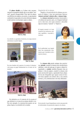 El plano detalle es el plano más cercano,              Angulación de la cámara
muestra un pequeño detalle que en un plano “nor-               Ángulo es la posición de la cámara con res-
mal” pasaría desapercibido. Este tipo de planos            pecto al objeto, y hay tres posiciones básicas:
son difíciles de emplear con acierto, ya que pueden        cámara normal, cámara alta y cámara baja.
confundir al espectador al no dar referencia alguna            La cámara normal permanece horizontal y
ni del entorno ni del propio sujeto u objeto.              a la altura de nuestros ojos, es el ángulo habitual
                                                           en la vida real, sirve para mostrar o describir
                                                           algo de manera “natural” u “objetiva”.


                                                           El ángulo normal es el más
                                                           común de los noticieros, tras-
                                                           mite equilibrio, veracidad y
                       Foto 5 (L. Díaz)                    realismo.

Los detalles se agrandan al máximo y la carga emocio-
nal alcanza su punto álgido.




                                                           En la publicidad, este ángulo
                                                           tiene otra connotación: mos-
                                                           trarnos que el producto está a
                                                           nuestro alcance.




    Foto 6 (L. Díaz)                  Foto 7 (L. Díaz)
                                                               La cámara alta puede adoptar dos posicio-
En estos detalles de la puerta y la cornisa, la ilumina-   nes: picado, cuando la cámara está volcada hacia
ción juega un papel fundamental en el realce de los        adelante y más elevada que el sujeto u objeto fo-
detalles.                                                  tograﬁado; y cenital, también llamada vista en
                                                           planta o vista de pájaro, cuando la cámara está
                                                           justo encima del sujeto y apuntando hacia abajo.
                                                           En las dos fotografías que siguen vemos el mis-
                                                           mo tema captado con cámara alta y con cámara
                                                           normal, y las connotaciones son muy diferentes.




                       Foto 8 (L. Díaz)


   En deﬁnitiva es el contexto de la escena el                                Foto 9 (M. Leal)
que deﬁnirá si se trata de un plano detalle o no.
En este ejemplo, la construcción puede ser un              En un picado, lo que fotograﬁamos está en una posición
plano ﬁgura o un detalle de la ciudad.                     de inferioridad o de postración respecto a la cámara.

                                                                        Febrero 2009 / QUEHACER EDUCATIVO / 95
 