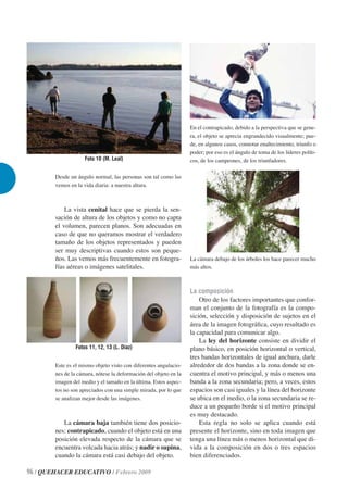 En el contrapicado, debido a la perspectiva que se gene-
                                                                   ra, el objeto se aprecia engrandecido visualmente; pue-
                                                                   de, en algunos casos, connotar enaltecimiento, triunfo o
                                                                   poder; por eso es el ángulo de toma de los líderes políti-
                     Foto 10 (M. Leal)                             cos, de los campeones, de los triunfadores.

        Desde un ángulo normal, las personas son tal como las
        vemos en la vida diaria: a nuestra altura.



            La vista cenital hace que se pierda la sen-
        sación de altura de los objetos y como no capta
        el volumen, parecen planos. Son adecuadas en
        caso de que no queramos mostrar el verdadero
        tamaño de los objetos representados y pueden
        ser muy descriptivas cuando estos son peque-
        ños. Las vemos más frecuentemente en fotogra-              La cámara debajo de los árboles los hace parecer mucho
        fías aéreas o imágenes satelitales.                        más altos.



                                                                   La composición
                                                                       Otro de los factores importantes que confor-
                                                                   man el conjunto de la fotografía es la compo-
                                                                   sición, selección y disposición de sujetos en el
                                                                   área de la imagen fotográﬁca, cuyo resultado es
                                                                   la capacidad para comunicar algo.
                                                                       La ley del horizonte consiste en dividir el
                 Fotos 11, 12, 13 (L. Díaz)                        plano básico, en posición horizontal o vertical,
                                                                   tres bandas horizontales de igual anchura, darle
        Este es el mismo objeto visto con diferentes angulacio-    alrededor de dos bandas a la zona donde se en-
        nes de la cámara, nótese la deformación del objeto en la   cuentra el motivo principal, y más o menos una
        imagen del medio y el tamaño en la última. Estos aspec-    banda a la zona secundaria; pero, a veces, estos
        tos no son apreciados con una simple mirada, por lo que    espacios son casi iguales y la línea del horizonte
        se analizan mejor desde las imágenes.                      se ubica en el medio, o la zona secundaria se re-
                                                                   duce a un pequeño borde si el motivo principal
                                                                   es muy destacado.
           La cámara baja también tiene dos posicio-                   Esta regla no solo se aplica cuando está
        nes: contrapicado, cuando el objeto está en una            presente el horizonte, sino en toda imagen que
        posición elevada respecto de la cámara que se              tenga una línea más o menos horizontal que di-
        encuentra volcada hacia atrás; y nadir o supina,           vida a la composición en dos o tres espacios
        cuando la cámara está casi debajo del objeto.              bien diferenciados.

96 / QUEHACER EDUCATIVO / Febrero 2009
 