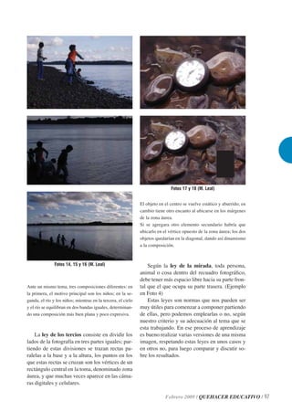 Fotos 17 y 18 (M. Leal)


                                                              El objeto en el centro se vuelve estático y aburrido; en
                                                              cambio tiene otro encanto al ubicarse en los márgenes
                                                              de la zona áurea.
                                                              Si se agregara otro elemento secundario habría que
                                                              ubicarlo en el vértice opuesto de la zona áurea; los dos
                                                              objetos quedarían en la diagonal, dando así dinamismo
                                                              a la composición.



               Fotos 14, 15 y 16 (M. Leal)                        Según la ley de la mirada, toda persona,
                                                              animal o cosa dentro del recuadro fotográﬁco,
                                                              debe tener más espacio libre hacia su parte fron-
Ante un mismo tema, tres composiciones diferentes: en         tal que el que ocupa su parte trasera. (Ejemplo
la primera, el motivo principal son los niños; en la se-      en Foto 4)
gunda, el río y los niños; mientras en la tercera, el cielo       Estas leyes son normas que nos pueden ser
y el río se equilibran en dos bandas iguales, determinan-     muy útiles para comenzar a componer partiendo
do una composición más bien plana y poco expresiva.           de ellas, pero podemos emplearlas o no, según
                                                              nuestro criterio y su adecuación al tema que se
                                                              esta trabajando. En ese proceso de aprendizaje
    La ley de los tercios consiste en dividir los             es bueno realizar varias versiones de una misma
lados de la fotografía en tres partes iguales; par-           imagen, respetando estas leyes en unos casos y
tiendo de estas divisiones se trazan rectas pa-               en otros no, para luego comparar y discutir so-
ralelas a la base y a la altura, los puntos en los            bre los resultados.
que estas rectas se cruzan son los vértices de un
rectángulo central en la toma, denominado zona
áurea, y que muchas veces aparece en las cáma-
ras digitales y celulares.

                                                                           Febrero 2009 / QUEHACER EDUCATIVO / 97
 