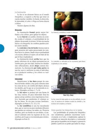 La iluminación
            La luz es un elemento básico en el mundo
        fotográﬁco, y respecto a ella hay que tener en
        cuenta muchas variables: la fuente, la dirección,
        la intensidad, el color, si llega en forma directa
        o difusa.
            Veamos algunas de ellas.

        Dirección
            La iluminación frontal aporta mayor bri-         Luz lateral y semidifusa, resalta el volumen.
        llantez a los colores, pero aplana los objetos.
            La luz lateral, en cambio, ilumina un costa-
        do, resalta el volumen y la profundidad de los
        objetos destacando la textura. Si bien da mucha
        fuerza a la fotografía, las sombras pueden ocul-
        tar ciertos detalles.
            La contraluz o luz de borde ilumina toda la
        parte posterior del sujeto proyectando las som-
        bras hacia la cámara; dando mayor profundidad
        a la escena, delinea al sujeto con un halo de luz
        que lo hace resplandecer.
            La iluminación desde arriba hace que las
        partes inferiores de un objeto permanezcan en        La contraluz es utilizada en los escenarios para hacer
        sombra pero, por otro lado, ilumina los detalles     resplandecer a los artistas.
        más sobresalientes, desde abajo connota dra-
        matismo. La iluminación por todas partes da
        una luz suave e uniforme en todo el individuo,
        no se producen sombras y los colores se vuel-
        ven sutiles.

        Intensidad
            Identiﬁcamos la luz dura porque da som-
        bras de bordes nítidos y hay gran contraste entre
        las zonas de luz y de sombra del objeto; destaca
        los detalles, por lo que no se recomienda en re-
        tratos. (Ejemplos en Fotos 1, 7 y 8)
            La luz suave se produce por una fuente de
        luz muy extensa, de poca intensidad. Esta luz                            Foto 19 (L. Díaz)
        apenas arroja sombras, resta importancia al mo-
        tivo, haciendo que predomine el volumen so-          La luz viene de todas partes en un día nublado; en este
        bre las líneas. Se usa para escenas familiares.      caso, la ausencia de sombras resalta los detalles y las
        (Ejemplos en Fotos 4, 11, 12 y 13)                   texturas de la madera y el hierro.
            La luz semidifusa es una luz inicialmente
        dura, que se suaviza un poco mediante difusores
        que pueden ser cortinas, las nubes, etc. Proyecta    Cómo guardar las fotografías en la laptop
        sombras, pero sus bordes no son nítidos, se ate-         Las posibilidades de producción fotográﬁca
        núa el contraste entre las regiones de luz y de      son variadísimas; podemos incursionar exclu-
        sombras, por lo que se recomienda para retratos.     sivamente en el arte, o simplemente capturar la
        (Ejemplo en Foto 5)                                  realidad con intención descriptiva y testimonial
                                                             para apoyar la palabra con la imagen, o generar la
                                                             palabra a partir de ese poder que nadie les niega.

98 / QUEHACER EDUCATIVO / Febrero 2009
 