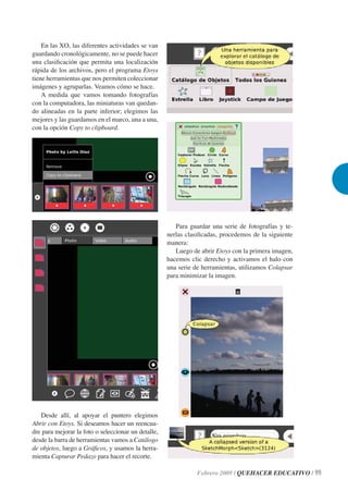 En las XO, las diferentes actividades se van
guardando cronológicamente, no se puede hacer
una clasiﬁcación que permita una localización
rápida de los archivos, pero el programa Etoys
tiene herramientas que nos permiten coleccionar
imágenes y agruparlas. Veamos cómo se hace.
    A medida que vamos tomando fotografías
con la computadora, las miniaturas van quedan-
do alineadas en la parte inferior; elegimos las
mejores y las guardamos en el marco, una a una,
con la opción Copy to clipboard.




                                                        Para guardar una serie de fotografías y te-
                                                     nerlas clasiﬁcadas, procedemos de la siguiente
                                                     manera:
                                                        Luego de abrir Etoys con la primera imagen,
                                                     hacemos clic derecho y activamos el halo con
                                                     una serie de herramientas, utilizamos Colapsar
                                                     para minimizar la imagen.




   Desde allí, al apoyar el puntero elegimos
Abrir con Etoys. Si deseamos hacer un reencua-
dre para mejorar la foto o seleccionar un detalle,
desde la barra de herramientas vamos a Catálogo
de objetos, luego a Gráﬁcos, y usamos la herra-
mienta Capturar Pedazo para hacer el recorte.

                                                                Febrero 2009 / QUEHACER EDUCATIVO / 99
 