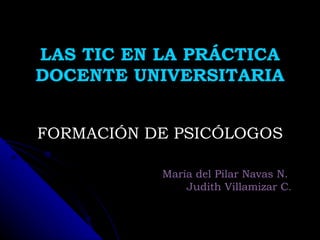 LAS TIC EN LA PRÁCTICA DOCENTE UNIVERSITARIA FORMACIÓN DE PSICÓLOGOS María del Pilar Navas N.  Judith Villamizar C . 
