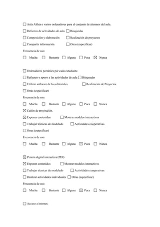 Aula Althia o varios ordenadores para el conjunto de alumnos del aula.

   Refuerzo de actividades de aula         Búsquedas

   Composición y elaboración               Realización de proyectos

   Compartir información                   Otras (especificar)

Frecuencia de uso:

     Mucha               Bastante        Alguna        Poca           Nunca



   Ordenadores portátiles por cada estudiante.

   Refuerzo y apoyo a las actividades de aula        Búsquedas

   Utilizar software de las editoriales                 Realización de Proyectos

   Otras (especificar)

Frecuencia de uso:

     Mucha               Bastante        Alguna        Poca           Nunca

   Cañón de proyección.

   Exponer contenidos                  Mostrar modelos interactivos

   Trabajar técnicas de modelado               Actividades cooperativas

   Otras (especificar)

Frecuencia de uso:

     Mucha               Bastante        Alguna        Poca           Nunca



   Pizarra digital interactiva (PDI)

   Exponer contenidos                  Mostrar modelos interactivos

   Trabajar técnicas de modelado               Actividades cooperativas

   Realizar actividades individuales        Otras (especificar)

Frecuencia de uso:

     Mucha               Bastante        Alguna        Poca           Nunca



   Acceso a internet.
 