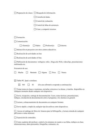 Preparación de clases:      Búsqueda de información.

                               Consulta de dudas.

                               Control de evaluación.

                               Control de faltas de asistencia.

                               Crear y compartir recursos.



   Formación.

   Comunicación:

           Alumn@s           Padres         Profesor@s            Entorno.

   Interacción en proyectos con otros centros educativos.

   Realización de actividades on line

   Realización de actividades of line.

  Publicación de documentos: webquest, wikis , blogs,sitio Web, videoclips, presentaciones
multimedia etc.

Frecuencia de uso:

     Mucha            Bastante        Alguna         Poca          Nunca



   Tablet PC, Ipad o similares.

           NO           SI        (En caso afirmativo responde a continuación)

   Tomar notas en clases o reuniones, enviarlas a terceros si se desea, y tenerlas disponibles en
cualquier momento desde cualquier otro dispositivo.

    Envío, recepción y entrega de documentación. Casos, notas técnicas, presentaciones,
trabajos, circulación de documentación entre el programa y los alumnos en general.

   Lectura y almacenamiento de documentos en cualquier formato.

   Envío rápido y simple de cualquier tipo de archivos entre dispositivos.

    Acceso al catálogo de libros de Amazon para la bibliografía, y lectura cómoda de cualquier
pdf (casos o notas técnicas)

   Exposición de contenidos.

  Como cuaderno del profesor. control a los alumnos en cuanto a sus faltas, trabajos en clase,
amonestaciones, datos personales, fotografías, exámenes, etc.
 