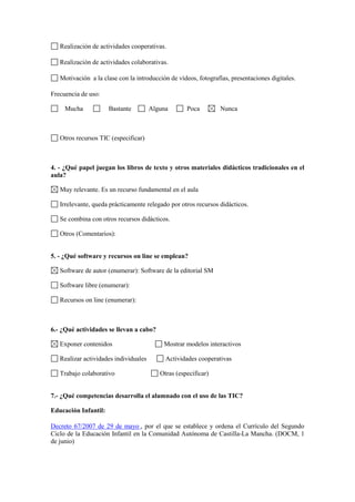 Realización de actividades cooperativas.

   Realización de actividades colaborativas.

   Motivación a la clase con la introducción de vídeos, fotografías, presentaciones digitales.

Frecuencia de uso:

     Mucha            Bastante         Alguna       Poca        Nunca



   Otros recursos TIC (especificar)



4. - ¿Qué papel juegan los libros de texto y otros materiales didácticos tradicionales en el
aula?

   Muy relevante. Es un recurso fundamental en el aula

   Irrelevante, queda prácticamente relegado por otros recursos didácticos.

   Se combina con otros recursos didácticos.

   Otros (Comentarios):


5. - ¿Qué software y recursos on line se emplean?

   Software de autor (enumerar): Software de la editorial SM

   Software libre (enumerar):

   Recursos on line (enumerar):



6.- ¿Qué actividades se llevan a cabo?

   Exponer contenidos                      Mostrar modelos interactivos

   Realizar actividades individuales        Actividades cooperativas

   Trabajo colaborativo                   Otras (especificar)


7.- ¿Qué competencias desarrolla el alumnado con el uso de las TIC?

Educación Infantil:

Decreto 67/2007 de 29 de mayo , por el que se establece y ordena el Currículo del Segundo
Ciclo de la Educación Infantil en la Comunidad Autónoma de Castilla-La Mancha. (DOCM, 1
de junio)
 