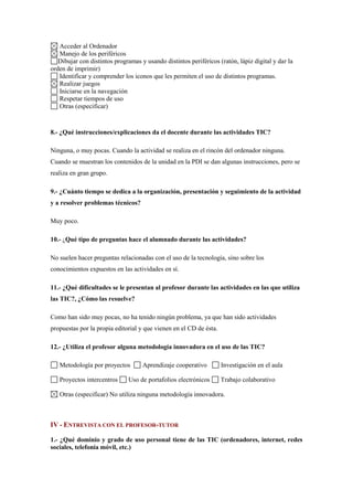 Acceder al Ordenador
   Manejo de los periféricos
   Dibujar con distintos programas y usando distintos periféricos (ratón, lápiz digital y dar la
orden de imprimir)
   Identificar y comprender los iconos que les permiten el uso de distintos programas.
   Realizar juegos
   Iniciarse en la navegación
   Respetar tiempos de uso
   Otras (especificar)


8.- ¿Qué instrucciones/explicaciones da el docente durante las actividades TIC?

Ninguna, o muy pocas. Cuando la actividad se realiza en el rincón del ordenador ninguna.
Cuando se muestran los contenidos de la unidad en la PDI se dan algunas instrucciones, pero se
realiza en gran grupo.

9.- ¿Cuánto tiempo se dedica a la organización, presentación y seguimiento de la actividad
y a resolver problemas técnicos?

Muy poco.

10.- ¿Qué tipo de preguntas hace el alumnado durante las actividades?

No suelen hacer preguntas relacionadas con el uso de la tecnología, sino sobre los
conocimientos expuestos en las actividades en sí.

11.- ¿Qué dificultades se le presentan al profesor durante las actividades en las que utiliza
las TIC?, ¿Cómo las resuelve?

Como han sido muy pocas, no ha tenido ningún problema, ya que han sido actividades
propuestas por la propia editorial y que vienen en el CD de ésta.

12.- ¿Utiliza el profesor alguna metodología innovadora en el uso de las TIC?

   Metodología por proyectos        Aprendizaje cooperativo         Investigación en el aula

   Proyectos intercentros     Uso de portafolios electrónicos       Trabajo colaborativo

   Otras (especificar) No utiliza ninguna metodología innovadora.



IV - ENTREVISTA CON EL PROFESOR-TUTOR

1.- ¿Qué dominio y grado de uso personal tiene de las TIC (ordenadores, internet, redes
sociales, telefonía móvil, etc.)
 