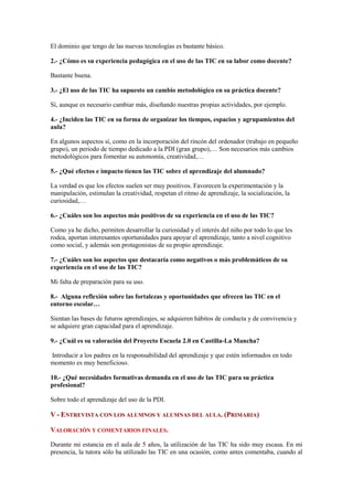 El dominio que tengo de las nuevas tecnologías es bastante básico.

2.- ¿Cómo es su experiencia pedagógica en el uso de las TIC en su labor como docente?

Bastante buena.

3.- ¿El uso de las TIC ha supuesto un cambio metodológico en su práctica docente?

Sí, aunque es necesario cambiar más, diseñando nuestras propias actividades, por ejemplo.

4.- ¿Inciden las TIC en su forma de organizar los tiempos, espacios y agrupamientos del
aula?

En algunos aspectos sí, como en la incorporación del rincón del ordenador (trabajo en pequeño
grupo), un periodo de tiempo dedicado a la PDI (gran grupo),… Son necesarios más cambios
metodológicos para fomentar su autonomía, creatividad,…

5.- ¿Qué efectos e impacto tienen las TIC sobre el aprendizaje del alumnado?

La verdad es que los efectos suelen ser muy positivos. Favorecen la experimentación y la
manipulación, estimulan la creatividad, respetan el ritmo de aprendizaje, la socialización, la
curiosidad,…

6.- ¿Cuáles son los aspectos más positivos de su experiencia en el uso de las TIC?

Como ya he dicho, permiten desarrollar la curiosidad y el interés del niño por todo lo que les
rodea, aportan interesantes oportunidades para apoyar el aprendizaje, tanto a nivel cognitivo
como social, y además son protagonistas de su propio aprendizaje.

7.- ¿Cuáles son los aspectos que destacaría como negativos o más problemáticos de su
experiencia en el uso de las TIC?

Mi falta de preparación para su uso.

8.- Alguna reflexión sobre las fortalezas y oportunidades que ofrecen las TIC en el
entorno escolar…

Sientan las bases de futuros aprendizajes, se adquieren hábitos de conducta y de convivencia y
se adquiere gran capacidad para el aprendizaje.

9.- ¿Cuál es su valoración del Proyecto Escuela 2.0 en Castilla-La Mancha?

Introducir a los padres en la responsabilidad del aprendizaje y que estén informados en todo
momento es muy beneficioso.

10.- ¿Qué necesidades formativas demanda en el uso de las TIC para su práctica
profesional?

Sobre todo el aprendizaje del uso de la PDI.

V - ENTREVISTA CON LOS ALUMNOS Y ALUMNAS DEL AULA. (PRIMARIA)

VALORACIÓN Y COMENTARIOS FINALES.

Durante mi estancia en el aula de 5 años, la utilización de las TIC ha sido muy escasa. En mi
presencia, la tutora sólo ha utilizado las TIC en una ocasión, como antes comentaba, cuando al
 