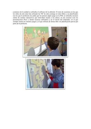 comienzo de la unidad se utilizaba el software de la editorial. El resto de ocasiones en las que
los niños de esta clase han utilizado las TIC ha sido conmigo en ratos libres y no planificados
(en los que la profesora me pedía que les pusiera algún juego en la PDI, yo utilizaba recursos
online de cuentos interactivos que motivaban mucho a los niños), en mis sesiones (con las
presentaciones Prezi y demás recursos utilizados) y en el rincón del ordenador, en el que
siempre tienen los mismos juegos y el que utilizan de forma libre sin planificación previa por
parte de la profesora.
 