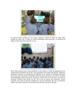 En alguna ocasión, también he visto como el profesor sustituto de inglés les ponía algún
capítulo de Peppa Pig o Caillou en la PDI (utilizándola como proyector) y la profesora de
inglés un día les proyectó la película Ice Age.




Me he dado cuenta de que el mayor problema en este colegio es la falta de preparación de los
docentes para la utilización de las TIC, a las que podrían sacar mucho más partido. También es
importante considerar la comodidad de los docentes al no cambiar de estrategias didácticas,
puesto que como comentaba el coordinador TICE en muchas ocasiones se ven reacios a cambiar
sus metodologías, puesto que llevan, en general, muchos años en la docencia y no tienen la
suficiente formación para utilizar las TIC, por lo que me parece muy importante, incluso
necesario, que todos los docentes realizaran un curso de formación TIC que les permitiera
ampliar sus recursos educativos, en beneficio tanto de ellos como de los alumnos.
 
