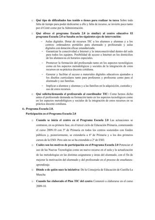 o   Qué tipo de dificultades has tenido o tienes para realizar tu tarea Sobre todo
           falta de tiempo para poder dedicarme a ello y falta de recurso, se invierte poco tanto
           por el Centr como por la Administración.
       o   Qué ofrece el programa Escuela 2.0 (o similar) al centro educativo El
           programa Escuela 2.0 se basaba en los siguientes ejes de intervención:
               - Aulas digitales. Dotar de recursos TIC a los alumnos y alumnas y a los
                 centros: ordenadores portátiles para alumnado y profesorado y aulas
                 digitales con dotación eficaz estandarizada.
               - Garantizar la conectividad a Internet y la interconectividad dentro del aula
                  para todos los equipos. Posibilidad de acceso a Internet en los domicilios
                  de los alumnos/as en horarios especiales.
               -    Promover la formación del profesorado tanto en los aspectos tecnológicos
                    como en los aspectos metodológicos y sociales de la integración de estos
                    recursos en su práctica docente cotidiana.
               -    Generar y facilitar el acceso a materiales digitales educativos ajustados a
                    los diseños curriculares tanto para profesores y profesoras como para el
                    alumnado y sus familias.
               -    Implicar a alumnos y alumnas y a las familias en la adquisición, custodia y
                    uso de estos recursos.
       o   Qué solicita/demanda el profesorado al coordinador TIC: Como hemos dicho
           antes el profesorado demanda su formación tanto en los aspectos tecnológicos como
           en los aspectos metodológicos y sociales de la integración de estos recursos en su
           práctica docente cotidiana.
4.- Programa Escuela 2.0.
  Participación en el Programa Escuela 2.0

       o   Cuando se inicia el centro en el Programa Escuela 2.0 Las actuaciones se
           centraron, en su primera fase, en el tercer ciclo de Educación Primaria, comenzando
           el curso 2009-10 con 5º de Primaria en todos los centros sostenidos con fondos
           públicos y, posteriormente, se extendería a 6º de Primaria y a los dos primeros
           cursos de la ESO. Pero aún no se ha extendido a 2º de ESO.
       o   Cuáles son los motivos de participación en el Programa Escuela 2.0 Potenciar el
           uso de las Nuevas Tecnologías como un nuevo recurso en el aula y la actualización
           de las metodologías en las distintas asignaturas y áreas del alumnado, con el fin de
           mejorar la motivación del alumnado y del profesorado en el proceso de enseñanza-
           aprendizaje.
       o   Dónde o de quién nace la iniciativa: De la Consejería de Educación de Castilla La
           Mancha

       o   Cuando fue elaborado el Plan TIC del centro Comenzó a elaborarse en el curso
           2009-10.
 