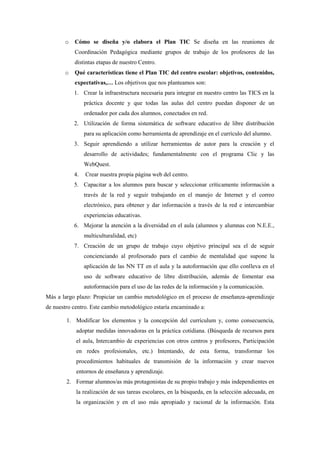 o   Cómo se diseña y/o elabora el Plan TIC Se diseña en las reuniones de
           Coordinación Pedagógica mediante grupos de trabajo de los profesores de las
           distintas etapas de nuestro Centro.
       o   Qué características tiene el Plan TIC del centro escolar: objetivos, contenidos,
           expectativas,… Los objetivos que nos planteamos son:
           1. Crear la infraestructura necesaria para integrar en nuestro centro las TICS en la
                práctica docente y que todas las aulas del centro puedan disponer de un
                ordenador por cada dos alumnos, conectados en red.
           2. Utilización de forma sistemática de software educativo de libre distribución
                para su aplicación como herramienta de aprendizaje en el currículo del alumno.
           3. Seguir aprendiendo a utilizar herramientas de autor para la creación y el
                desarrollo de actividades; fundamentalmente con el programa Clic y las
                WebQuest.
           4.   Crear nuestra propia página web del centro.
           5. Capacitar a los alumnos para buscar y seleccionar críticamente información a
                través de la red y seguir trabajando en el manejo de Internet y el correo
                electrónico, para obtener y dar información a través de la red e intercambiar
                experiencias educativas.
           6. Mejorar la atención a la diversidad en el aula (alumnos y alumnas con N.E.E.,
                multiculturalidad, etc)
           7. Creación de un grupo de trabajo cuyo objetivo principal sea el de seguir
                concienciando al profesorado para el cambio de mentalidad que supone la
                aplicación de las NN TT en el aula y la autoformación que ello conlleva en el
                uso de software educativo de libre distribución, además de fomentar esa
                autoformación para el uso de las redes de la información y la comunicación.
Más a largo plazo: Propiciar un cambio metodológico en el proceso de enseñanza-aprendizaje
de nuestro centro. Este cambio metodológico estaría encaminado a:

        1. Modificar los elementos y la concepción del currículum y, como consecuencia,
            adoptar medidas innovadoras en la práctica cotidiana. (Búsqueda de recursos para
            el aula, Intercambio de experiencias con otros centros y profesores, Participación
            en redes profesionales, etc.) Intentando, de esta forma, transformar los
            procedimientos habituales de transmisión de la información y crear nuevos
            entornos de enseñanza y aprendizaje.
        2. Formar alumnos/as más protagonistas de su propio trabajo y más independientes en
            la realización de sus tareas escolares, en la búsqueda, en la selección adecuada, en
            la organización y en el uso más apropiado y racional de la información. Esta
 