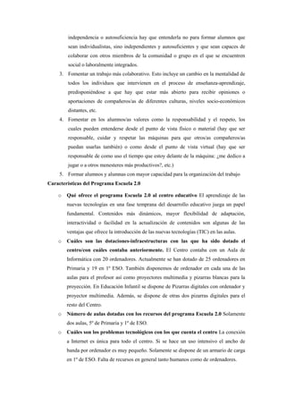 independencia o autosuficiencia hay que entenderla no para formar alumnos que
        sean individualistas, sino independientes y autosuficientes y que sean capaces de
        colaborar con otros miembros de la comunidad o grupo en el que se encuentren
        social o laboralmente integrados.
     3. Fomentar un trabajo más colaborativo. Esto incluye un cambio en la mentalidad de
        todos los individuos que intervienen en el proceso de enseñanza-aprendizaje,
        predisponiéndose a que hay que estar más abierto para recibir opiniones o
        aportaciones de compañeros/as de diferentes culturas, niveles socio-económicos
        distantes, etc.
     4. Fomentar en los alumnos/as valores como la responsabilidad y el respeto, los
        cuales pueden entenderse desde el punto de vista físico o material (hay que ser
        responsable, cuidar y respetar las máquinas para que otros/as compañeros/as
        puedan usarlas también) o como desde el punto de vista virtual (hay que ser
        responsable de como uso el tiempo que estoy delante de la máquina: ¿me dedico a
        jugar o a otros menesteres más productivos?, etc.)
     5. Formar alumnos y alumnas con mayor capacidad para la organización del trabajo
Características del Programa Escuela 2.0

    o   Qué ofrece el programa Escuela 2.0 al centro educativo El aprendizaje de las
        nuevas tecnologías en una fase temprana del desarrollo educativo juega un papel
        fundamental. Contenidos más dinámicos, mayor flexibilidad de adaptación,
        interactividad o facilidad en la actualización de contenidos son algunas de las
        ventajas que ofrece la introducción de las nuevas tecnologías (TIC) en las aulas.
    o   Cuáles son las dotaciones-infraestructuras con las que ha sido dotado el
        centro/con cuáles contaba anteriormente. El Centro contaba con un Aula de
        Informática con 20 ordenadores. Actualmente se han dotado de 25 ordenadores en
        Primaria y 19 en 1º ESO. También disponemos de ordenador en cada una de las
        aulas para el profesor así como proyectores multimedia y pizarras blancas para la
        proyección. En Educación Infantil se dispone de Pizarras digitales con ordenador y
        proyector multimedia. Además, se dispone de otras dos pizarras digitales para el
        resto del Centro.
    o   Número de aulas dotadas con los recursos del programa Escuela 2.0 Solamente
        dos aulas, 5º de Primaria y 1º de ESO.
    o   Cuáles son los problemas tecnológicos con los que cuenta el centro La conexión
        a Internet es única para todo el centro. Si se hace un uso intensivo el ancho de
        banda por ordenador es muy pequeño. Solamente se dispone de un armario de carga
        en 1º de ESO. Falta de recursos en general tanto humanos como de ordenadores.
 