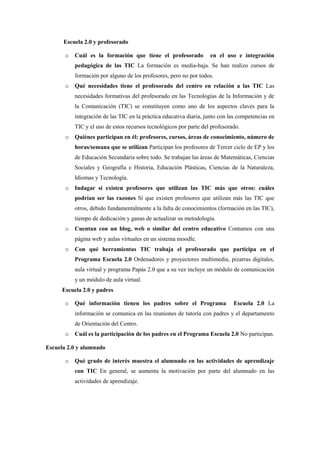 Escuela 2.0 y profesorado

       o   Cuál es la formación que tiene el profesorado            en el uso e integración
           pedagógica de las TIC La formación es media-baja. Se han realizo cursos de
           formación por alguno de los profesores, pero no por todos.
       o   Qué necesidades tiene el profesorado del centro en relación a las TIC Las
           necesidades formativas del profesorado en las Tecnologías de la Información y de
           la Comunicación (TIC) se constituyen como uno de los aspectos claves para la
           integración de las TIC en la práctica educativa diaria, junto con las competencias en
           TIC y el uso de estos recursos tecnológicos por parte del profesorado.
       o   Quiénes participan en él: profesores, cursos, áreas de conocimiento, número de
           horas/semana que se utilizan Participan los profesores de Tercer ciclo de EP y los
           de Educación Secundaria sobre todo. Se trabajan las áreas de Matemáticas, Ciencias
           Sociales y Geografía e Historia, Educación Plásticas, Ciencias de la Naturaleza,
           Idiomas y Tecnología.
       o   Indagar si existen profesores que utilizan las TIC más que otros: cuáles
           podrían ser las razones Sí que existen profesores que utilizan más las TIC que
           otros, debido fundamentalmente a la falta de conocimientos (formación en las TIC),
           tiempo de dedicación y ganas de actualizar su metodología.
       o   Cuentan con un blog, web o similar del centro educativo Contamos con una
           página web y aulas virtuales en un sistema moodle.
       o   Con qué herramientas TIC trabaja el profesorado que participa en el
           Programa Escuela 2.0 Ordenadores y proyectores multimedia, pizarras digitales,
           aula virtual y programa Papás 2.0 que a su vez incluye un módulo de comunicación
           y un módulo de aula virtual.
      Escuela 2.0 y padres

       o   Qué información tienen los padres sobre el Programa                Escuela 2.0 La
           información se comunica en las reuniones de tutoría con padres y el departamento
           de Orientación del Centro.
       o   Cuál es la participación de los padres en el Programa Escuela 2.0 No participan.

Escuela 2.0 y alumnado

       o   Qué grado de interés muestra el alumnado en las actividades de aprendizaje
           con TIC En general, se aumenta la motivación por parte del alumnado en las
           actividades de aprendizaje.
 