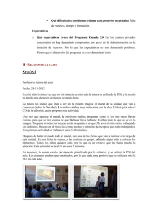    Qué dificultades/ problemas existen para ponerlos en práctica Falta
                         de recursos, tiempo y formación.
        Expectativas

        o   Qué expectativas tienes del Programa Escuela 2.0 En los centros privados
            concertados no hay demasiado compromiso por parte de la Administración en la
            dotación de recursos. Por lo que las expectativas no son demasiado positivas.
            Pienso que el desarrollo del programa va a ser demasiado lento.



II - RELATOS DE LA CLASE

SESIÓN I

Profesor/a: tutora del aula

Fecha: 28-11-2012

Esta ha sido la única vez que en mi estancia en este aula la tutora ha utilizado la PDI, y la sesión
ha tenido una duración de menos de media hora.

La tutora les indicó que iban a ver en la pizarra mágica el mural de la unidad que van a
comenzar (sobre la Navidad). Los niños estaban muy motivados con la idea. Utilizó para esto el
CD de la editorial, quien propone esta actividad.

Una vez que aparece el mural, la profesora realiza preguntas como si los tres reyes llevan
corona, para que se den cuenta de que Baltasar lleva turbante. Hablan todo lo que se ve en la
imagen. Pregunta si todas las butacas están ocupadas y en qué fila está el sitio vacío, trabajando
los ordinales. Buscan en el mural las cintas anchas y estrechas (conceptos que están trabajando).
Esta primera actividad se realizó en unos 5-10 minutos.

Después de haber revisado todo el mural, ven una de las fichas que van a realizar a lo largo de
esta unidad. Es una ficha de sumas, y las realizan en grupo, saliendo algún niño a colocar los
elementos. Todos los niños quieren salir, por lo que es un recurso que les llama mucho la
atención. Esta actividad se realizó en unos 5 minutos.

En resumen, la sesión estaba previamente planificada por la editorial, y se utilizó la PDI del
aula. Los alumnos estaban muy motivados, por lo que sería muy positivo que se utilizara más la
PDI en este aula.
 