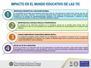 IMPACTO EN EL MUNDO EDUCATIVO DE LAS TIC
IMPORTANCIA CRECIENTE DE LA EDUCACIÓN INFORMAL:
La universalidad de los medios de comunicación social tienen cada vez más relevancia en nuestro mundo cultural, para usar las
tecnologías para difundir materiales . Por lo tanto las instituciones deben integrar las aportaciones de estos poderosos canales
formativos en los procesos de enseñanza/aprendizaje, facilitando a los estudiantes la estructuración y valoración de estos
conocimientos que se obtienen a través de los materiales multimedia en Internet.
IMPORTANCIA DE LA ESCUELA PARALELA (TRANSPARENCIA):
La presencia de las instituciones educativas en el ciberespacio permite que la sociedad pueda conocer mejor las
características de cada una y las actividades que se desarrollan en ellas para una mejora progresiva de la calidad en cada
institución.
NUEVAS COMPETENCIAS TECNOLÓGICAS (BRECHA DIGITAL):
Las instituciones educativas pueden contribuir con sus instalaciones y sus acciones al incorporar las TIC a los grupos de
comunidades segregadas por la sociedad. Con el objetivo de alfabetizar digital mente a sus alumnos y facilitar el acceso a los
equipos informáticos en horario extraescolar .
USO DE LAS TIC EN LA EDUCACIÓN:
Las TIC se convierten en un instrumento cada vez más indispensable en las instituciones educativas donde pueden realizar múltiples
funcionalidades, como: para expresar y crear conocimiento, usar como medio de comunicación, utilizadas para procesar y obtener
información, crear nuevos entornos de aprendizaje virtual (EVA), entre otros.




 