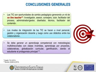 • Las TIC son oportunidades de cambio pedagógico generando un rol de
on line teacher**: Investigador, asesor, consejero, tutor, facilitador del
proceso, administrador/gestor, diseñador, técnico, facilitador del
contenido .
• Los niveles de integración de las TIC se hacen a nivel personal,
gestión y organización docente y luego como uso didáctico entre los
colaboradores .
• Se debe generar un aprendizaje competencial con metodologías
multidireccinales con clases invertidas, aprendizaje por proyectos,
colaborativas, globalización curricular, gamificación, siendo el
estudiante el protagonista principal **.
CONCLUSIONES GENERALES
* Graells, P. M. (2013).
** Bautista, Guillermo (2015).
 