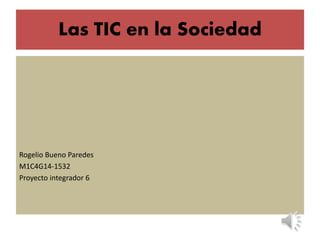 Las TIC en la Sociedad
Rogelio Bueno Paredes
M1C4G14-1532
Proyecto integrador 6
 