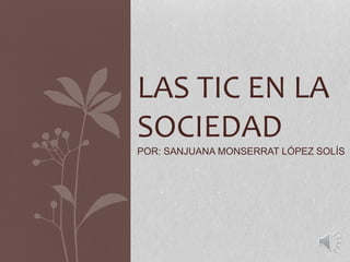 LAS TIC EN LA
SOCIEDAD
POR: SANJUANA MONSERRAT LÓPEZ SOLÍS
 