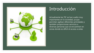 Introducción
Actualmente las TIC se han vuelto muy
importantes en la sociedad, ya que
permiten agilizar diferentes actividades y
también proporcionan servicios a
diversas personas que se encuentran en
zonas donde es difícil el acceso a estas
 