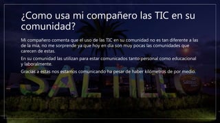 ¿Como usa mi compañero las TIC en su
comunidad?
Mi compañero comenta que el uso de las TIC en su comunidad no es tan diferente a las
de la mía, no me sorprende ya que hoy en día son muy pocas las comunidades que
carecen de estas.
En su comunidad las utilizan para estar comunicados tanto personal como educacional
y laboralmente.
Gracias a estas nos estamos comunicando ha pesar de haber kilómetros de por medio.
 