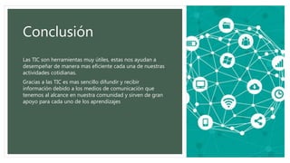Conclusión
Las TIC son herramientas muy útiles, estas nos ayudan a
desempeñar de manera mas eficiente cada una de nuestras
actividades cotidianas.
Gracias a las TIC es mas sencillo difundir y recibir
información debido a los medios de comunicación que
tenemos al alcance en nuestra comunidad y sirven de gran
apoyo para cada uno de los aprendizajes
 