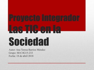 Proyecto Integrador
Las TIC en la
SociedadAutor: Ana Teresa Barrios Méndez
Grupo: M1C4G15-233
Fecha: 18 de abril 2018
 