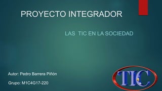 PROYECTO INTEGRADOR
LAS TIC EN LA SOCIEDAD
Autor: Pedro Barrera Piñón
Grupo: M1C4G17-220
 