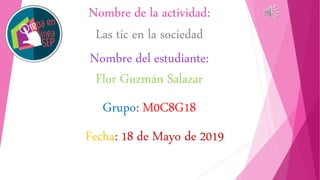 Nombre de la actividad:
Las tic en la sociedad
Nombre del estudiante:
Flor Guzmán Salazar
Grupo: M0C8G18
Fecha: 18 de Mayo de 2019
 