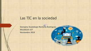 Las TIC en la sociedad
Georgina Guadalupe Rentería Rodríguez
M1C6G19-327
Noviembre 2019
 