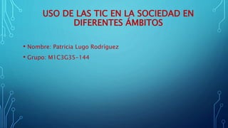 USO DE LAS TIC EN LA SOCIEDAD EN
DIFERENTES ÁMBITOS
• Nombre: Patricia Lugo Rodríguez
• Grupo: M1C3G35-144
 