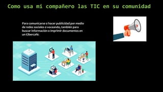 Como usa mi compañero las TIC en su comunidad
Para comunicarse o hacer publicidad por medio
de redes sociales o voceando, también para
buscar información o imprimir documentos en
un Cibercafé.
 