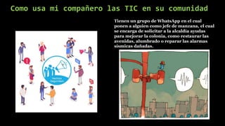 Como usa mi compañero las TIC en su comunidad
Tienen un grupo de WhatsApp en el cual
ponen a alguien como jefe de manzana, el cual
se encarga de solicitar a la alcaldía ayudas
para mejorar la colonia, como restaurar las
avenidas, alumbrado o reparar las alarmas
sísmicas dañadas.
 