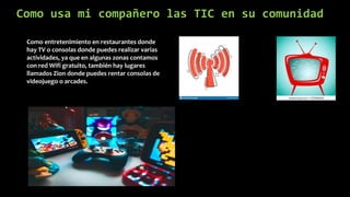 Como usa mi compañero las TIC en su comunidad
Como entretenimiento en restaurantes donde
hay TV o consolas donde puedes realizar varias
actividades, ya que en algunas zonas contamos
con red Wifi gratuito, también hay lugares
llamados Zion donde puedes rentar consolas de
videojuego o arcades.
 