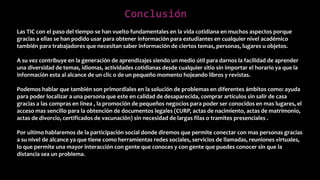 Conclusión
Las TIC con el paso del tiempo se han vuelto fundamentales en la vida cotidiana en muchos aspectos porque
gracias a ellas se han podido usar para obtener información para estudiantes en cualquier nivel académico
también para trabajadores que necesitan saber información de ciertos temas, personas, lugares u objetos.
A su vez contribuye en la generación de aprendizajes siendo un medio útil para darnos la facilidad de aprender
una diversidad de temas, idiomas, actividades cotidianas desde cualquier sitio sin importar el horario ya que la
información esta al alcance de un clic o de un pequeño momento hojeando libros y revistas.
Podemos hablar que también son primordiales en la solución de problemas en diferentes ámbitos como: ayuda
para poder localizar a una persona que este en calidad de desaparecida, comprar artículos sin salir de casa
gracias a las compras en línea , la promoción de pequeños negocios para poder ser conocidos en mas lugares, el
acceso mas sencillo para la obtención de documentos legales (CURP, actas de nacimiento, actas de matrimonio,
actas de divorcio, certificados de vacunación) sin necesidad de largas filas o tramites presenciales .
Por ultimo hablaremos de la participación social donde diremos que permite conectar con mas personas gracias
a su nivel de alcance ya que tiene como herramientas redes sociales, servicios de llamadas, reuniones virtuales,
lo que permite una mayor interacción con gente que conoces y con gente que puedes conocer sin que la
distancia sea un problema.
 
