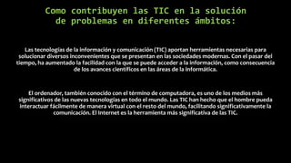 Como contribuyen las TIC en la solución
de problemas en diferentes ámbitos:
Las tecnologías de la información y comunicación (TIC) aportan herramientas necesarias para
solucionar diversos inconvenientes que se presentan en las sociedades modernas. Con el pasar del
tiempo, ha aumentado la facilidad con la que se puede acceder a la información, como consecuencia
de los avances científicos en las áreas de la informática.
El ordenador, también conocido con el término de computadora, es uno de los medios más
significativos de las nuevas tecnologías en todo el mundo. Las TIC han hecho que el hombre pueda
interactuar fácilmente de manera virtual con el resto del mundo, facilitando significativamente la
comunicación. El Internet es la herramienta más significativa de las TIC.
 