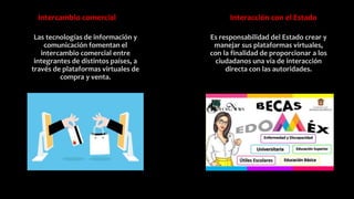 Intercambio comercial
Las tecnologías de información y
comunicación fomentan el
intercambio comercial entre
integrantes de distintos países, a
través de plataformas virtuales de
compra y venta.
Interacción con el Estado
Es responsabilidad del Estado crear y
manejar sus plataformas virtuales,
con la finalidad de proporcionar a los
ciudadanos una vía de interacción
directa con las autoridades.
 
