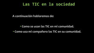 Las TIC en la sociedad
A continuación hablaremos de:
• Como se usan las TIC en mi comunidad.
• Como usa mi compañero las TIC en su comunidad.
 