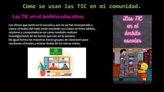 Como se usan las TIC en mi comunidad.
Las TIC en el ámbito educativo.
Los chicos que están en la escuela y aun no se han incorporado a
clases virtuales del todo están tomando sus clases en línea tablets,
celulares y computadoras así como también realizan
investigaciones de los temas que ven en la semana.
De igual forma los maestros hacen grupos de classroom para
reuniones virtuales y aclarar dudas de los temas vistos.
 