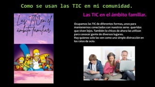 Como se usan las TIC en mi comunidad.
Las TIC en el ámbito familiar.
Ocupamos las TIC de diferentes formas, unos para
mantenernos conectados con nuestros seres queridos
que viven lejos. También lo chicos de ahora las utilizan
para conocer gente de diversos lugares.
Hay quienes solo las ven como una simple distracción en
los ratos de ocio.
 