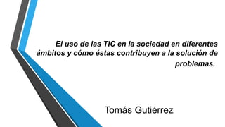 El uso de las TIC en la sociedad en diferentes
ámbitos y cómo éstas contribuyen a la solución de
problemas.
Tomás Gutiérrez
 